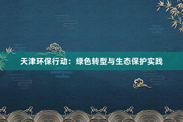 天津环保行动：绿色转型与生态保护实践